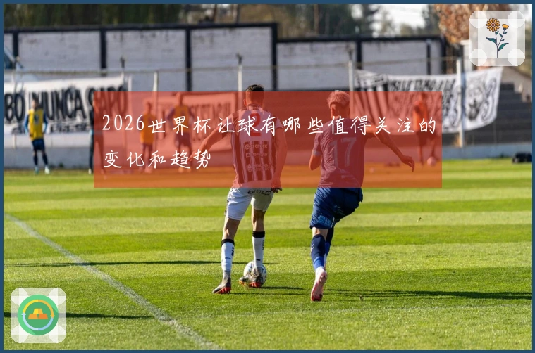2026世界杯让球有哪些值得关注的变化和趋势