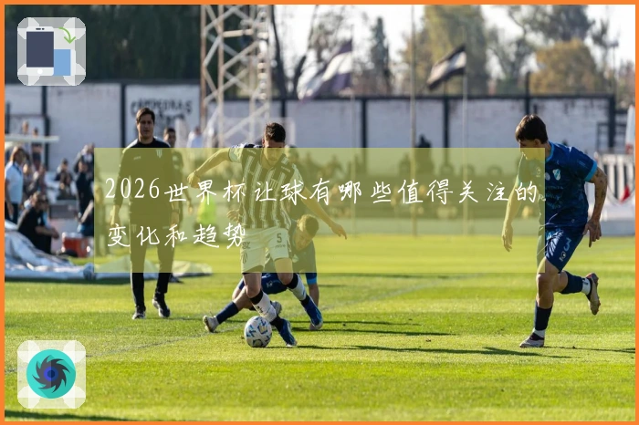 2026世界杯让球有哪些值得关注的变化和趋势