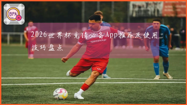 2026世界杯竞猜必备App推荐及使用技巧盘点
