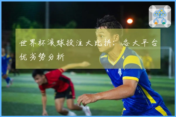 世界杯滚球投注大比拼：各大平台优劣势分析